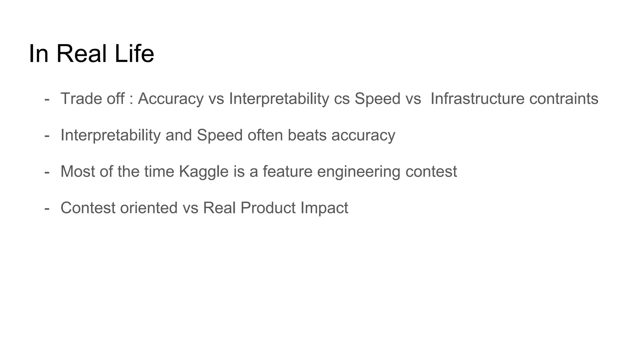 In Real Life
- Trade off : Accuracy vs Interpretability cs Speed vs Infrastructure contraints
- Interpretability and Speed often beats accuracy
- Most of the time Kaggle is a feature engineering contest
- Contest oriented vs Real Product Impact
 