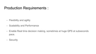 Production Requirements :
- Flexibility and agility
- Scalability and Performance
- Enable Real time decision making, sometimes at huge QPS at subseconds
pace.
- Security
 