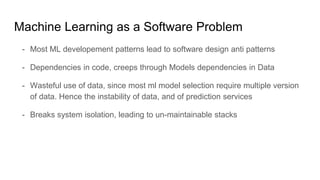 Machine Learning as a Software Problem
- Most ML developement patterns lead to software design anti patterns
- Dependencies in code, creeps through Models dependencies in Data
- Wasteful use of data, since most ml model selection require multiple version
of data. Hence the instability of data, and of prediction services
- Breaks system isolation, leading to un-maintainable stacks
 