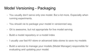 Model Versioning - Packaging
- You usually don’t serve only one model. But a lot more. Especially when
running experiments.
- You should vie to package your model in versionned way.
- Git is awesome, but not appropriate for live model serving
- Build a model repository or a model index
- I usually use fast KV store or advanced data stores to save my models
- Build a service to manage your models (Model Manager) responsible for
evaluating and updating your model.
 