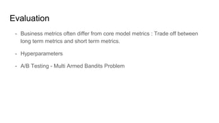 Evaluation
- Business metrics often differ from core model metrics : Trade off between
long term metrics and short term metrics.
- Hyperparameters
- A/B Testing - Multi Armed Bandits Problem
 
