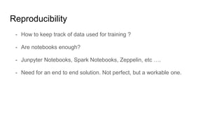Reproducibility
- How to keep track of data used for training ?
- Are notebooks enough?
- Junpyter Notebooks, Spark Notebooks, Zeppelin, etc ….
- Need for an end to end solution. Not perfect, but a workable one.
 