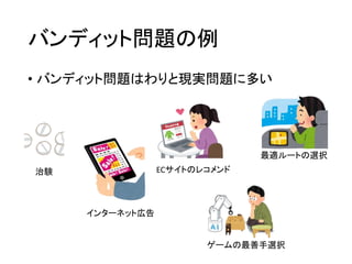 バンディット問題の例
• バンディット問題はわりと現実問題に多い
治験
インターネット広告
ECサイトのレコメンド
ゲームの最善手選択
最適ルートの選択
 