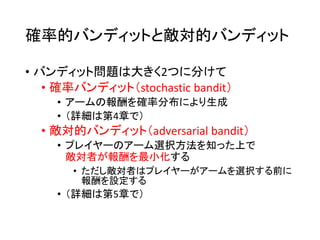 確率的バンディットと敵対的バンディット
• バンディット問題は大きく2つに分けて
• 確率バンディット（stochastic bandit）
• アームの報酬を確率分布により生成
• （詳細は第4章で）
• 敵対的バンディット（adversarial bandit）
• プレイヤーのアーム選択方法を知った上で
敵対者が報酬を最小化する
• ただし敵対者はプレイヤーがアームを選択する前に
報酬を設定する
• （詳細は第5章で）
 
