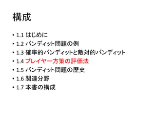 構成
• 1.1 はじめに
• 1.2 バンディット問題の例
• 1.3 確率的バンディットと敵対的バンディット
• 1.4 プレイヤー方策の評価法
• 1.5 バンディット問題の歴史
• 1.6 関連分野
• 1.7 本書の構成
 
