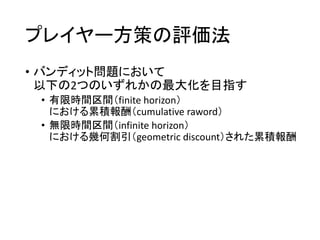 プレイヤー方策の評価法
• バンディット問題において
以下の2つのいずれかの最大化を目指す
• 有限時間区間（finite horizon）
における累積報酬（cumulative raword）
• 無限時間区間（infinite horizon）
における幾何割引（geometric discount）された累積報酬
 