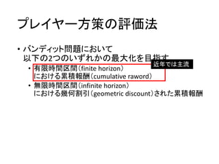プレイヤー方策の評価法
• バンディット問題において
以下の2つのいずれかの最大化を目指す
• 有限時間区間（finite horizon）
における累積報酬（cumulative raword）
• 無限時間区間（infinite horizon）
における幾何割引（geometric discount）された累積報酬
近年では主流
 