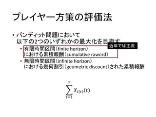 プレイヤー方策の評価法
• バンディット問題において
以下の2つのいずれかの最大化を目指す
• 有限時間区間（finite horizon）
における累積報酬（cumulative raword）
• 無限時間区間（infinite horizon）
における幾何割引（geometric discount）された累積報酬
近年では主流
𝑡=1
𝑇
𝑋𝑖 𝑡 (𝑡)
 