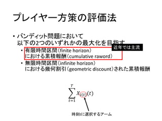 プレイヤー方策の評価法
• バンディット問題において
以下の2つのいずれかの最大化を目指す
• 有限時間区間（finite horizon）
における累積報酬（cumulative raword）
• 無限時間区間（infinite horizon）
における幾何割引（geometric discount）された累積報酬
近年では主流
𝑡=1
𝑇
𝑋𝑖 𝑡 (𝑡)
時刻tに選択するアーム
 