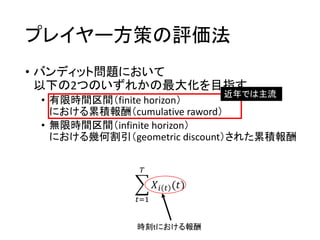 プレイヤー方策の評価法
• バンディット問題において
以下の2つのいずれかの最大化を目指す
• 有限時間区間（finite horizon）
における累積報酬（cumulative raword）
• 無限時間区間（infinite horizon）
における幾何割引（geometric discount）された累積報酬
近年では主流
𝑡=1
𝑇
𝑋𝑖 𝑡 (𝑡)
時刻tにおける報酬
 