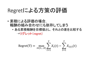 Regretによる方策の評価
• 累積による評価の場合，
報酬の組み合わせにも依存してしまう
• ある累積報酬を目標値とし，それとの差を比較する
➝リグレット（regret）
Regret T = max
𝑖∈{1,…𝐾}
𝑡=1
𝑇
𝑋𝑖(𝑡) −
𝑡=1
𝑇
𝑋𝑖(𝑡)(𝑡)
 