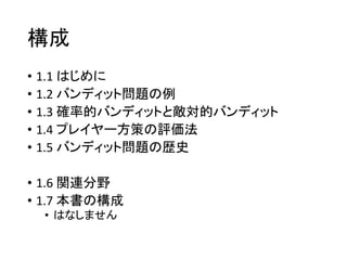 構成
• 1.1 はじめに
• 1.2 バンディット問題の例
• 1.3 確率的バンディットと敵対的バンディット
• 1.4 プレイヤー方策の評価法
• 1.5 バンディット問題の歴史
• 1.6 関連分野
• 1.7 本書の構成
• はなしま...
