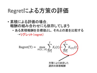Regretによる方策の評価
• 累積による評価の場合，
報酬の組み合わせにも依存してしまう
• ある累積報酬を目標値とし，それとの差を比較する
➝リグレット（regret）
Regret T = max
𝑖∈{1,…𝐾}
𝑡=1
𝑇
𝑋𝑖(𝑡) −
𝑡=1
𝑇
𝑋𝑖(𝑡)(𝑡)
方策により決定した
選択の累積報酬
 