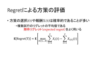 Regretによる方策の評価
• 方策の選択i(t)や報酬Xi(t)は確率的であることが多い
➝複数試行のリグレットの平均値である
期待リグレット（expected regret）をよく用いる
𝐄 Regret T = 𝐄 max
𝑖∈{1,…𝐾}
𝑡=1
𝑇
𝑋𝑖(𝑡) −
𝑡=1
𝑇
𝑋𝑖(𝑡)(𝑡)
 