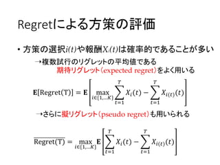 Regretによる方策の評価
• 方策の選択i(t)や報酬Xi(t)は確率的であることが多い
➝複数試行のリグレットの平均値である
期待リグレット（expected regret）をよく用いる
➝さらに擬リグレット（pseudo regret）も用いられる
𝐄 Regret T = 𝐄 max
𝑖∈{1,…𝐾}
𝑡=1
𝑇
𝑋𝑖(𝑡) −
𝑡=1
𝑇
𝑋𝑖(𝑡)(𝑡)
Regret(T) = max
𝑖∈{1,…𝐾}
𝐄
𝑡=1
𝑇
𝑋𝑖(𝑡) −
𝑡=1
𝑇
𝑋𝑖(𝑡)(𝑡)
 