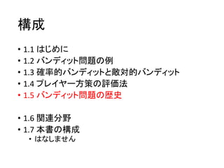 構成
• 1.1 はじめに
• 1.2 バンディット問題の例
• 1.3 確率的バンディットと敵対的バンディット
• 1.4 プレイヤー方策の評価法
• 1.5 バンディット問題の歴史
• 1.6 関連分野
• 1.7 本書の構成
• はなしません
 