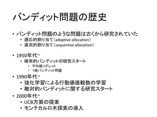 バンディット問題の歴史
• バンディット問題のような問題は古くから研究されていた
• 適応的割り当て（adaptive allocation）
• 逐次的割り当て（sequential allocation）
• 1950年代~
• 確率的バンディットの研究スタート
• 平均擬リグレット
• １腕バンディット問題
• 1990年代~
• 強化学習による行動価値観数の学習
• 敵対的バンディットに関する研究スタート
• 2000年代~
• UCB方策の提案
• モンテカルロ木探索の導入
 
