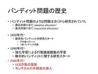 バンディット問題の歴史
• バンディット問題のような問題は古くから研究されていた
• 適応的割り当て（adaptive allocation）
• 逐次的割り当て（sequential allocation）
• 1950年代~
• 確率的バンディットの研究スタート
• 平均擬リグレット
• １腕バンディット問題
• 1990年代~
• 強化学習による行動価値観数の学習
• 敵対的バンディットに関する研究スタート
• 2000年代~
• UCB方策の提案
• モンテカルロ木探索の導入
 