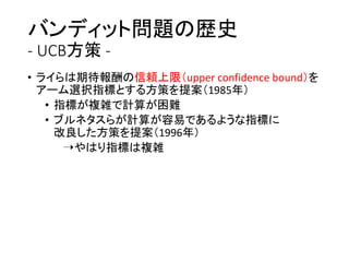 バンディット問題の歴史
- UCB方策 -
• ライらは期待報酬の信頼上限（upper confidence bound）を
アーム選択指標とする方策を提案（1985年）
• 指標が複雑で計算が困難
• ブルネタスらが計算が容易であるような指標に
改良した方策を提案（1996年）
➝やはり指標は複雑
 
