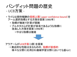バンディット問題の歴史
- UCB方策 -
• ライらは期待報酬の信頼上限（upper confidence bound）を
アーム選択指標とする方策を提案（1985年）
• 指標が複雑で計算が困難
• ブルネタスらが計算が容易であるような指標に
改良した方策を提案（1996年）
➝やはり指標は複雑
アウアーらがUCB方策（3章）を提案
➝ 漸近的な性能は劣るものの，指標が直感的
様々な分野に応用され機械学習分野においても盛んに
 