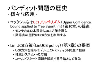 バンディット問題の歴史
- 様々な応用 -
• コックシスらはUCTアルゴリズム（Upper Confidence
bound applied to Tree algorithm）（第10章）の提案
• モンテカルロ木探索にUCB方策を導入
• 葉節点の選択にUCB方策を利用する
• Lin UCB方策（LinUCB policy）（第7章）の提案
• UCB方策を線形モデル上のバンディット問題に拡張
• 推薦システムへの応用
• コールドスタート問題を解消する手法として有効
 