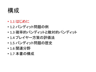 構成
• 1.1 はじめに
• 1.2 バンディット問題の例
• 1.3 確率的バンディットと敵対的バンディット
• 1.4 プレイヤー方策の評価法
• 1.5 バンディット問題の歴史
• 1.6 関連分野
• 1.7 本書の構成
 