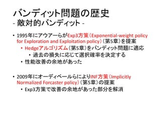 バンディット問題の歴史
- 敵対的バンディット -
• 1995年にアウアーらがExp3方策（Exponential-weight policy
for Exploration and Exploitation policy）（第5章）を提案
• Hedgeアルゴリズム（第5章）をバンディット問題に適応
• 過去の損失に応じて選択確率を決定する
• 性能改善の余地があった
• 2009年にオーディベールらによりINF方策（Implicitly
Normalized Forcaster policy）（第5章）の提案
• Exp3方策で改善の余地があった部分を解消
 
