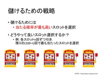 儲けるための戦略
• 儲けるためには
• 当たる確率が最も高いスロットを選択
• どうやって良いスロット選択するか？
• 例：各スロットn回ずつ引き，
残りの(100-n)回で最も当たったスロットを選択
イラスト： http://www.irasutoya.com/
 