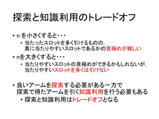 探索と知識利用のトレードオフ
• n を小さくすると・・・
• 当たったスロットを多く引けるものの，
真に当たりやすいスロットであるかの見極めが難しい
• nを大きくすると・・・
• 当たりやすいスロットの見極めができるかもしれないが，
当たりやすいスロットを多くは引けない
• 良いアームを探索する必要がある一方で
探索で得たアームを引く知識利用を行う必要もある
• 探索と知識利用はトレードオフとなる
 
