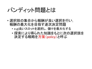 バンディット問題とは
• 選択肢の集合から報酬が良い選択を行い，
報酬の最大化を目指す逐次決定問題
• e.g)良いスロットを選択し，儲けを最大化する
• 探索により得られた知識をもとに次の選択肢を
決定する戦略を方策（policy）と呼ぶ
 
