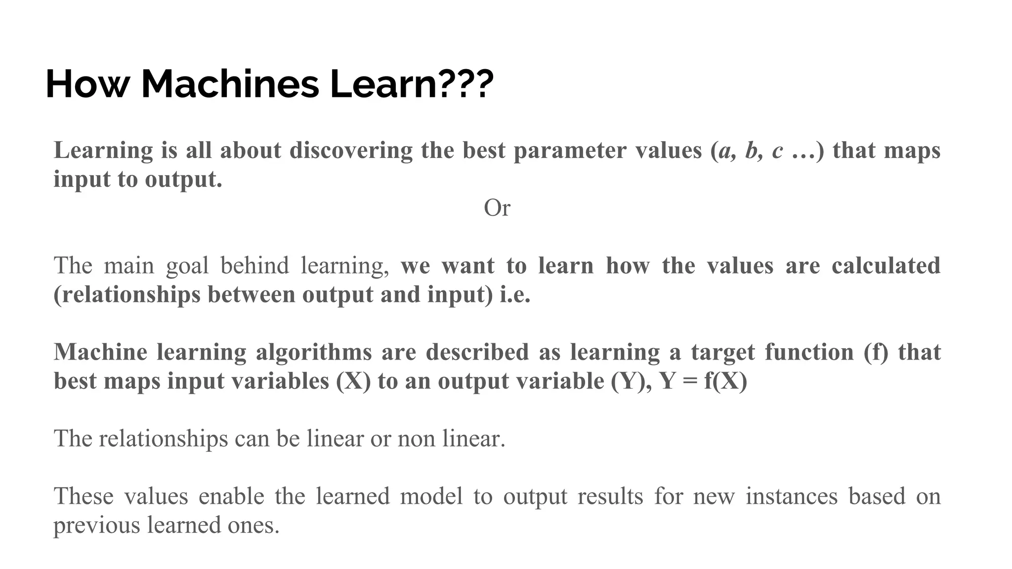 How Machines Learn???
Learning is all about discovering the best parameter values (a, b, c …) that maps
input to output.
Or
The main goal behind learning, we want to learn how the values are calculated
(relationships between output and input) i.e.
Machine learning algorithms are described as learning a target function (f) that
best maps input variables (X) to an output variable (Y), Y = f(X)
The relationships can be linear or non linear.
These values enable the learned model to output results for new instances based on
previous learned ones.
 