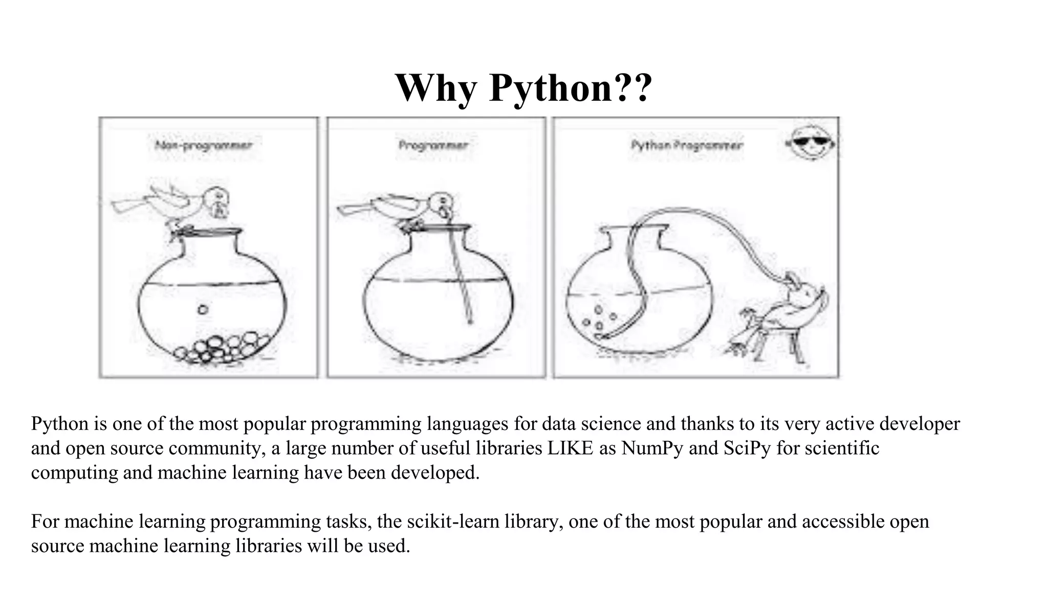 Why Python??
Python is one of the most popular programming languages for data science and thanks to its very active developer
and open source community, a large number of useful libraries LIKE as NumPy and SciPy for scientific
computing and machine learning have been developed.
For machine learning programming tasks, the scikit-learn library, one of the most popular and accessible open
source machine learning libraries will be used.
 