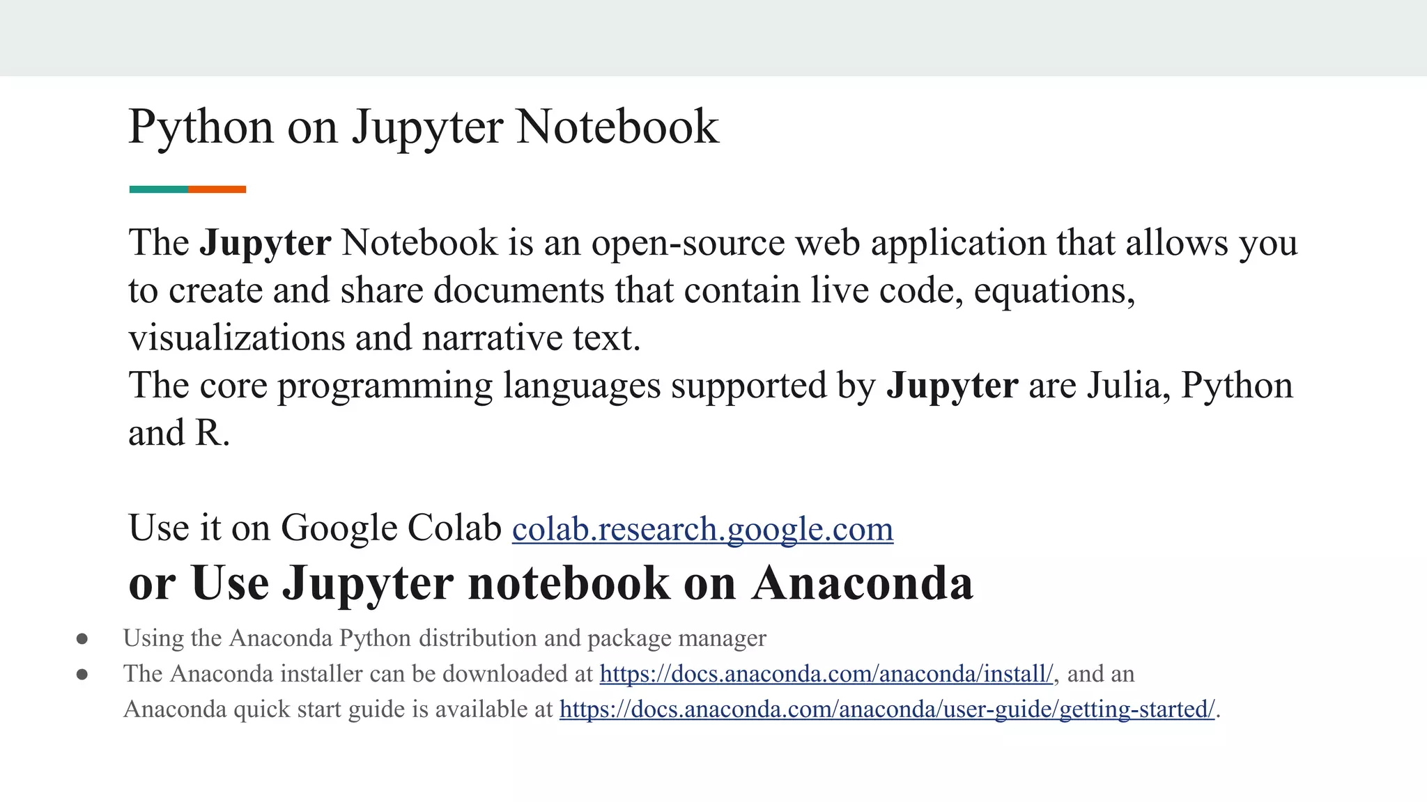 Python on Jupyter Notebook
The Jupyter Notebook is an open-source web application that allows you
to create and share documents that contain live code, equations,
visualizations and narrative text.
The core programming languages supported by Jupyter are Julia, Python
and R.
Use it on Google Colab colab.research.google.com
or Use Jupyter notebook on Anaconda
● Using the Anaconda Python distribution and package manager
● The Anaconda installer can be downloaded at https://docs.anaconda.com/anaconda/install/, and an
Anaconda quick start guide is available at https://docs.anaconda.com/anaconda/user-guide/getting-started/.
 