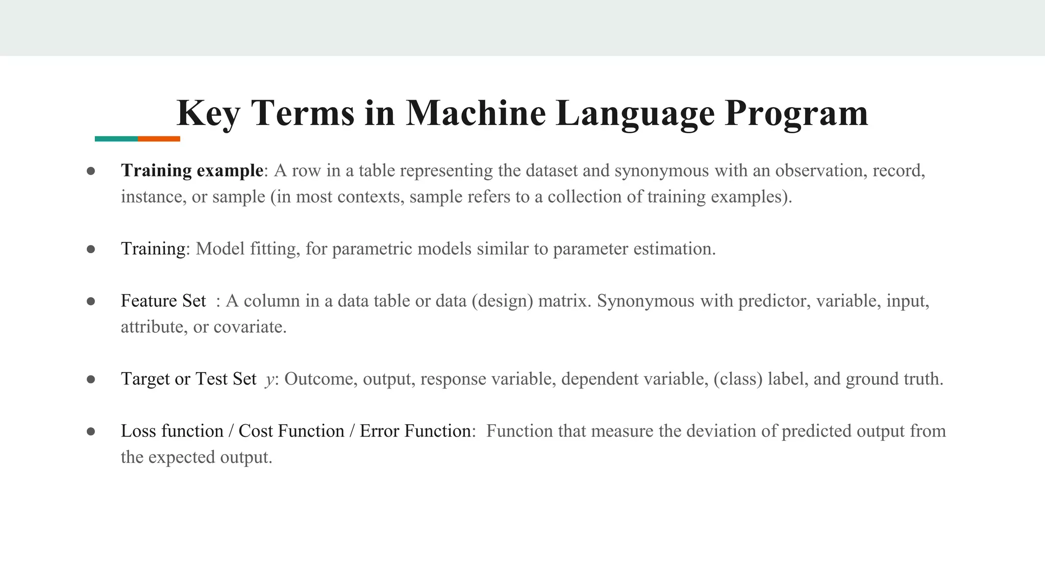 Key Terms in Machine Language Program
● Training example: A row in a table representing the dataset and synonymous with an observation, record,
instance, or sample (in most contexts, sample refers to a collection of training examples).
● Training: Model fitting, for parametric models similar to parameter estimation.
● Feature Set : A column in a data table or data (design) matrix. Synonymous with predictor, variable, input,
attribute, or covariate.
● Target or Test Set y: Outcome, output, response variable, dependent variable, (class) label, and ground truth.
● Loss function / Cost Function / Error Function: Function that measure the deviation of predicted output from
the expected output.
 