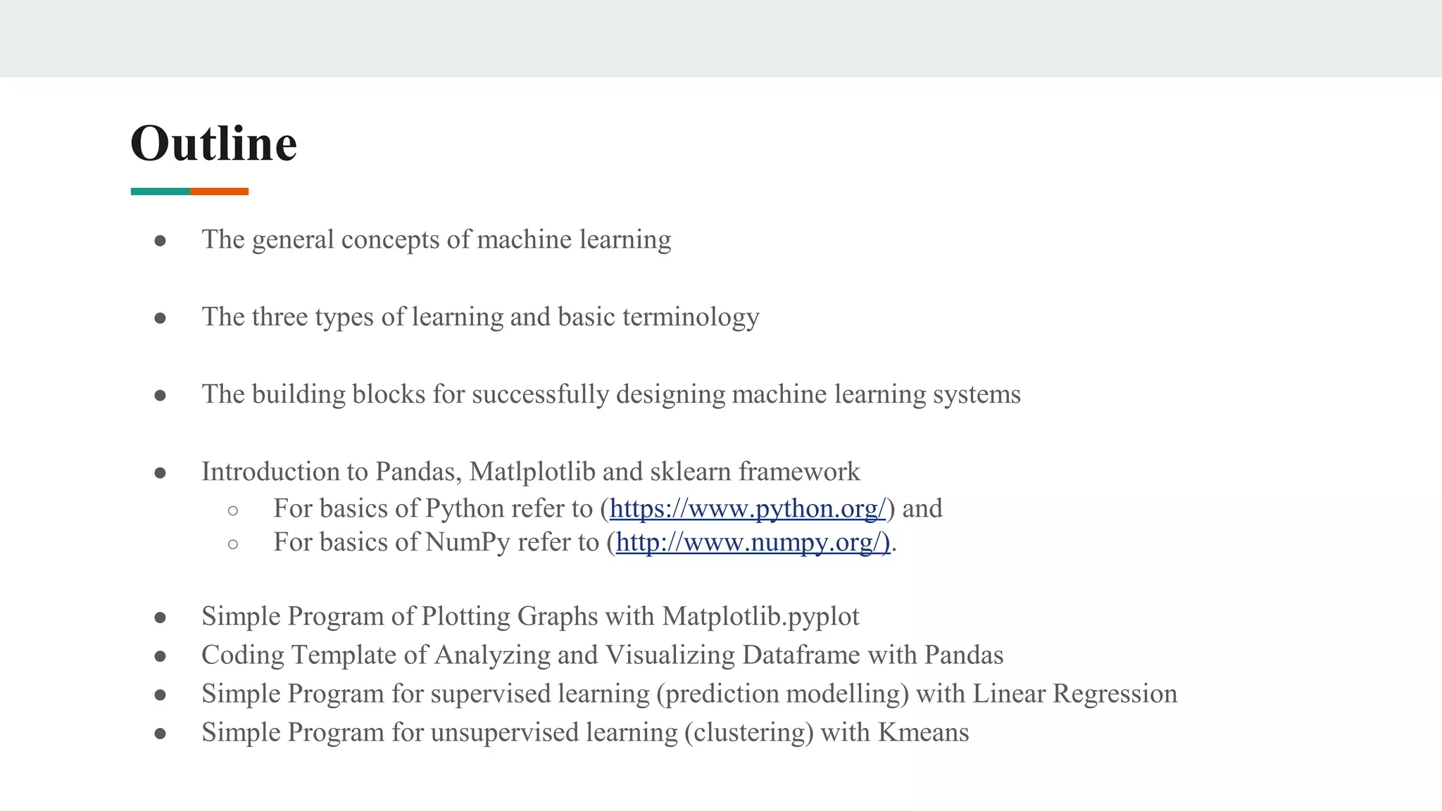 Outline
● The general concepts of machine learning
● The three types of learning and basic terminology
● The building blocks for successfully designing machine learning systems
● Introduction to Pandas, Matlplotlib and sklearn framework
○ For basics of Python refer to (https://www.python.org/) and
○ For basics of NumPy refer to (http://www.numpy.org/).
● Simple Program of Plotting Graphs with Matplotlib.pyplot
● Coding Template of Analyzing and Visualizing Dataframe with Pandas
● Simple Program for supervised learning (prediction modelling) with Linear Regression
● Simple Program for unsupervised learning (clustering) with Kmeans
 