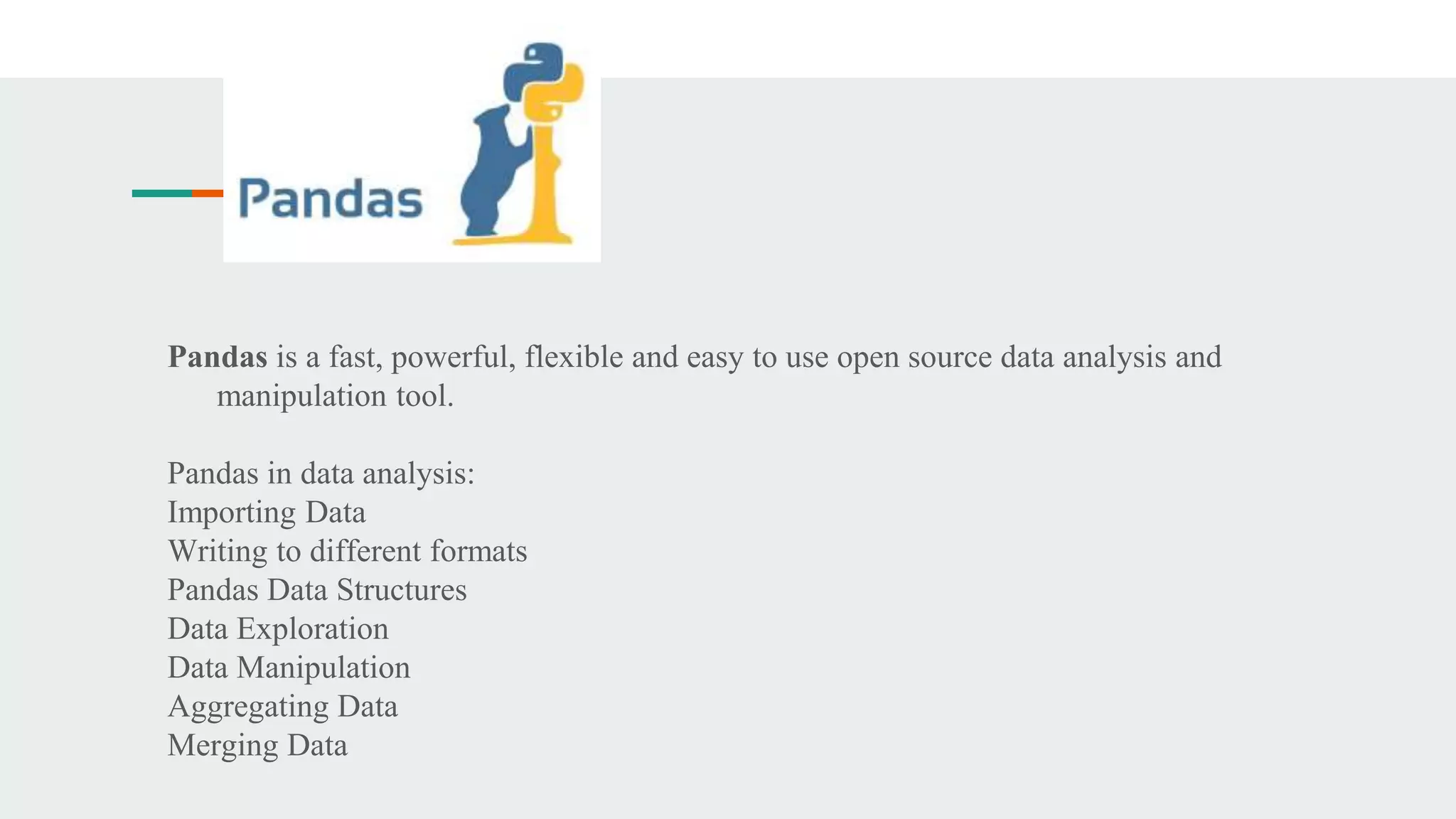 Pandas is a fast, powerful, flexible and easy to use open source data analysis and
manipulation tool.
Pandas in data analysis:
Importing Data
Writing to different formats
Pandas Data Structures
Data Exploration
Data Manipulation
Aggregating Data
Merging Data
 
