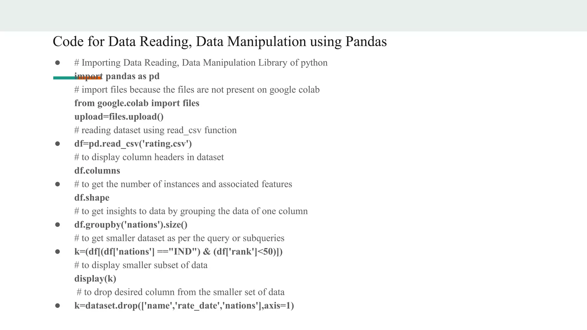 Code for Data Reading, Data Manipulation using Pandas
● # Importing Data Reading, Data Manipulation Library of python
import pandas as pd
# import files because the files are not present on google colab
from google.colab import files
upload=files.upload()
# reading dataset using read_csv function
● df=pd.read_csv('rating.csv')
# to display column headers in dataset
df.columns
● # to get the number of instances and associated features
df.shape
# to get insights to data by grouping the data of one column
● df.groupby('nations').size()
# to get smaller dataset as per the query or subqueries
● k=(df[(df['nations'] =="IND") & (df['rank']<50)])
# to display smaller subset of data
display(k)
# to drop desired column from the smaller set of data
● k=dataset.drop(['name','rate_date','nations'],axis=1)
 