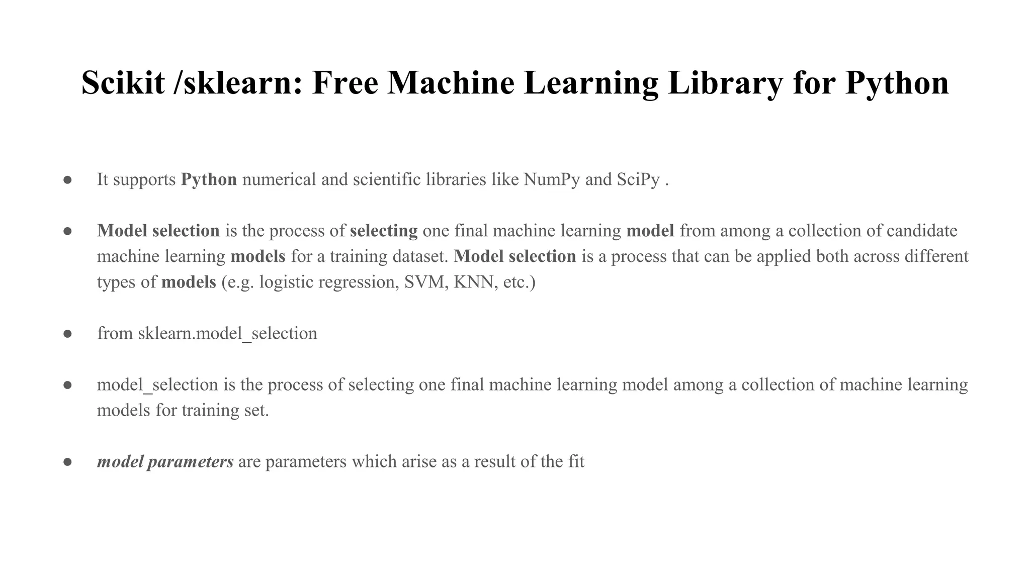 Scikit /sklearn: Free Machine Learning Library for Python
● It supports Python numerical and scientific libraries like NumPy and SciPy .
● Model selection is the process of selecting one final machine learning model from among a collection of candidate
machine learning models for a training dataset. Model selection is a process that can be applied both across different
types of models (e.g. logistic regression, SVM, KNN, etc.)
● from sklearn.model_selection
● model_selection is the process of selecting one final machine learning model among a collection of machine learning
models for training set.
● model parameters are parameters which arise as a result of the fit
 