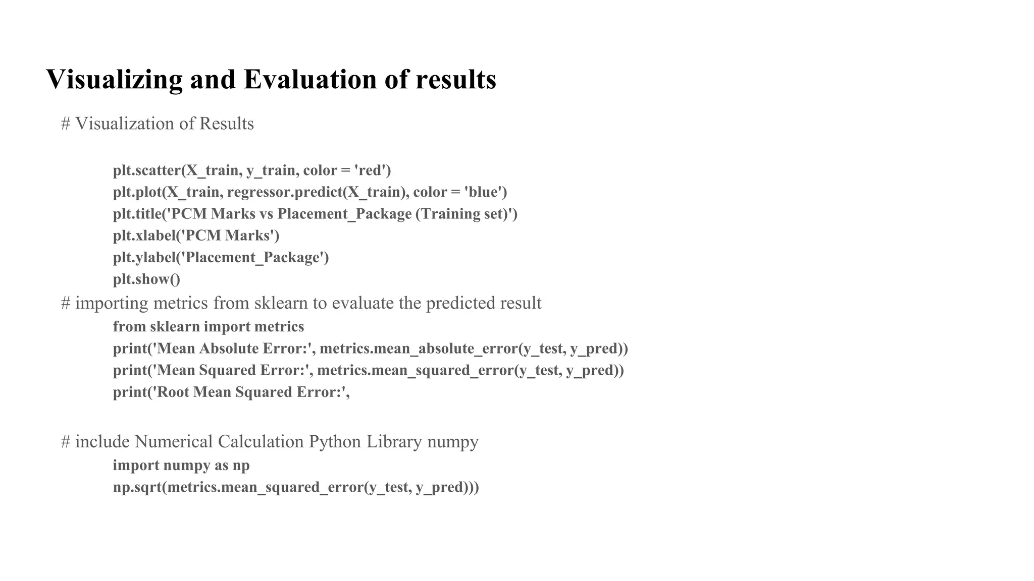 Visualizing and Evaluation of results
# Visualization of Results
plt.scatter(X_train, y_train, color = 'red')
plt.plot(X_train, regressor.predict(X_train), color = 'blue')
plt.title('PCM Marks vs Placement_Package (Training set)')
plt.xlabel('PCM Marks')
plt.ylabel('Placement_Package')
plt.show()
# importing metrics from sklearn to evaluate the predicted result
from sklearn import metrics
print('Mean Absolute Error:', metrics.mean_absolute_error(y_test, y_pred))
print('Mean Squared Error:', metrics.mean_squared_error(y_test, y_pred))
print('Root Mean Squared Error:',
# include Numerical Calculation Python Library numpy
import numpy as np
np.sqrt(metrics.mean_squared_error(y_test, y_pred)))
 