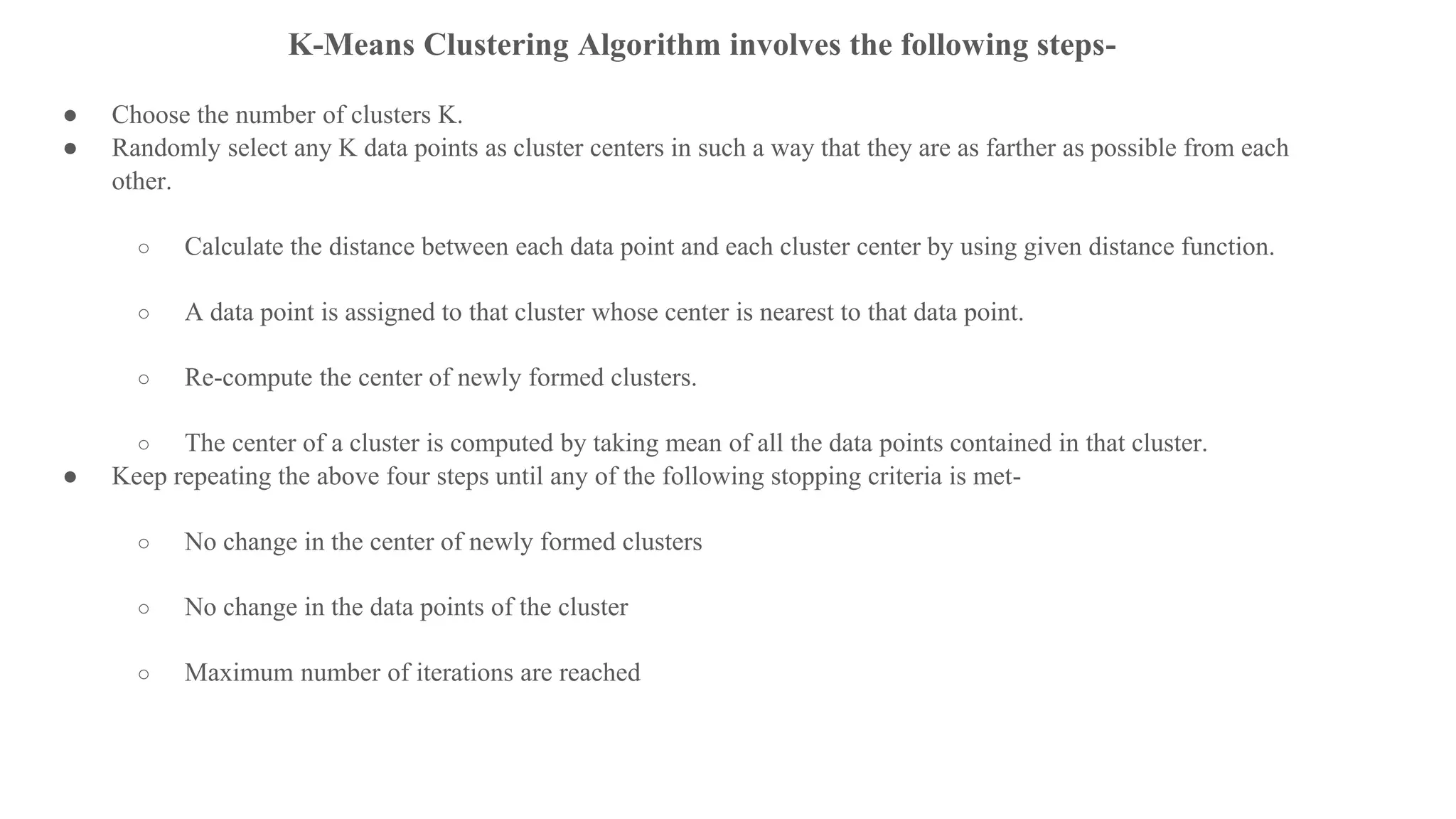 K-Means Clustering Algorithm involves the following steps-
● Choose the number of clusters K.
● Randomly select any K data points as cluster centers in such a way that they are as farther as possible from each
other.
○ Calculate the distance between each data point and each cluster center by using given distance function.
○ A data point is assigned to that cluster whose center is nearest to that data point.
○ Re-compute the center of newly formed clusters.
○ The center of a cluster is computed by taking mean of all the data points contained in that cluster.
● Keep repeating the above four steps until any of the following stopping criteria is met-
○ No change in the center of newly formed clusters
○ No change in the data points of the cluster
○ Maximum number of iterations are reached
 