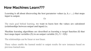 How Machines Learn???
Learning is all about discovering the best parameter values (a, b, c …) that maps
input to output.
Or
The main goal behind learning, we want to learn how the values are calculated
(relationships between output and input) i.e.
Machine learning algorithms are described as learning a target function (f) that
best maps input variables (X) to an output variable (Y), Y = f(X)
The relationships can be linear or non linear.
These values enable the learned model to output results for new instances based on
previous learned ones.
 