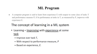 ML Program
● A computer program is said to learn from experience E with respect to some class of tasks T
and performance measure P, if its performance at tasks in T, as measured by P, improves with
experience E.
 