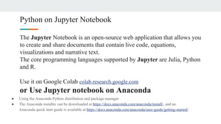 Python on Jupyter Notebook
The Jupyter Notebook is an open-source web application that allows you
to create and share documents that contain live code, equations,
visualizations and narrative text.
The core programming languages supported by Jupyter are Julia, Python
and R.
Use it on Google Colab colab.research.google.com
or Use Jupyter notebook on Anaconda
● Using the Anaconda Python distribution and package manager
● The Anaconda installer can be downloaded at https://docs.anaconda.com/anaconda/install/, and an
Anaconda quick start guide is available at https://docs.anaconda.com/anaconda/user-guide/getting-started/.
 