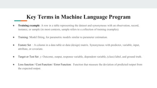 Key Terms in Machine Language Program
● Training example: A row in a table representing the dataset and synonymous with an observation, record,
instance, or sample (in most contexts, sample refers to a collection of training examples).
● Training: Model fitting, for parametric models similar to parameter estimation.
● Feature Set : A column in a data table or data (design) matrix. Synonymous with predictor, variable, input,
attribute, or covariate.
● Target or Test Set y: Outcome, output, response variable, dependent variable, (class) label, and ground truth.
● Loss function / Cost Function / Error Function: Function that measure the deviation of predicted output from
the expected output.
 