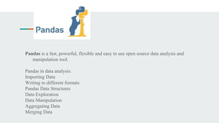 Pandas is a fast, powerful, flexible and easy to use open source data analysis and
manipulation tool.
Pandas in data analysis:
Importing Data
Writing to different formats
Pandas Data Structures
Data Exploration
Data Manipulation
Aggregating Data
Merging Data
 