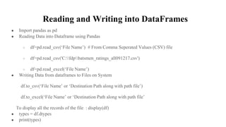 Reading and Writing into DataFrames
● Import pandas as pd
● Reading Data into Dataframe using Pandas
○ df=pd.read_csv(‘File Name’) # From Comma Seperated Values (CSV) file
○ df=pd.read_csv('C:fdpbatsmen_ratings_all091217.csv')
○ df=pd.read_excel(‘File Name’)
● Writing Data from dataframes to Files on System
df.to_csv(‘File Name’ or ‘Destination Path along with path file’)
df.to_excel(‘File Name’ or ‘Destination Path along with path file’
To display all the records of the file : display(df)
● types = df.dtypes
● print(types)
 