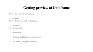 Getting preview of Dataframe
● To view top n records of dataframe
○ df.head(5)
● To view bottom n records of dataframe
○ df.tail(5)
● View column name
○ df.columns
○ Getting subdataframe from dataframe
○ df['name’] , df[['name','nations']]
 