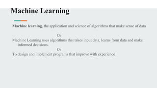 Machine Learning
Machine learning, the application and science of algorithms that make sense of data
Or
Machine Learning uses algorithms that takes input data, learns from data and make
informed decisions.
Or
To design and implement programs that improve with experience
 