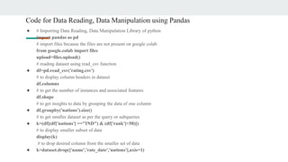 Code for Data Reading, Data Manipulation using Pandas
● # Importing Data Reading, Data Manipulation Library of python
import pandas as pd
# import files because the files are not present on google colab
from google.colab import files
upload=files.upload()
# reading dataset using read_csv function
● df=pd.read_csv('rating.csv')
# to display column headers in dataset
df.columns
● # to get the number of instances and associated features
df.shape
# to get insights to data by grouping the data of one column
● df.groupby('nations').size()
# to get smaller dataset as per the query or subqueries
● k=(df[(df['nations'] =="IND") & (df['rank']<50)])
# to display smaller subset of data
display(k)
# to drop desired column from the smaller set of data
● k=dataset.drop(['name','rate_date','nations'],axis=1)
 