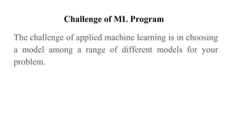 Challenge of ML Program
The challenge of applied machine learning is in choosing
a model among a range of different models for your
problem.
 